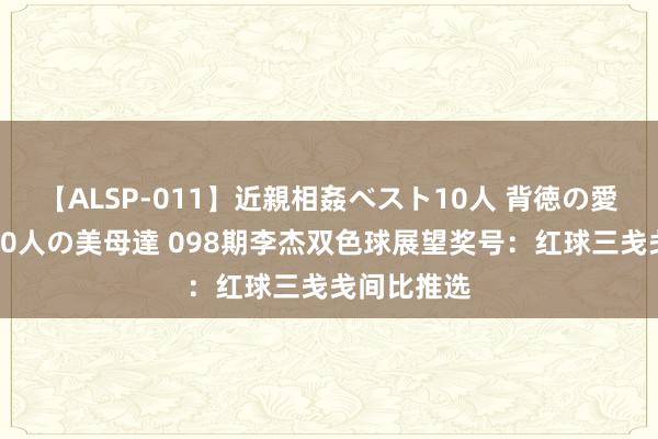 【ALSP-011】近親相姦ベスト10人 背徳の愛に溺れた10人の美母達 098期李杰双色球展望奖号：红球三戋戋间比推选