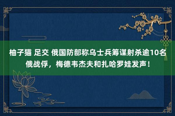 柚子猫 足交 俄国防部称乌士兵筹谋射杀逾10名俄战俘，梅德韦杰夫和扎哈罗娃发声！