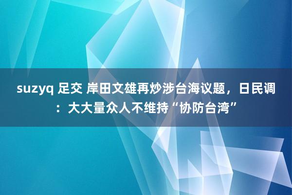 suzyq 足交 岸田文雄再炒涉台海议题，日民调：大大量众人不维持“协防台湾”