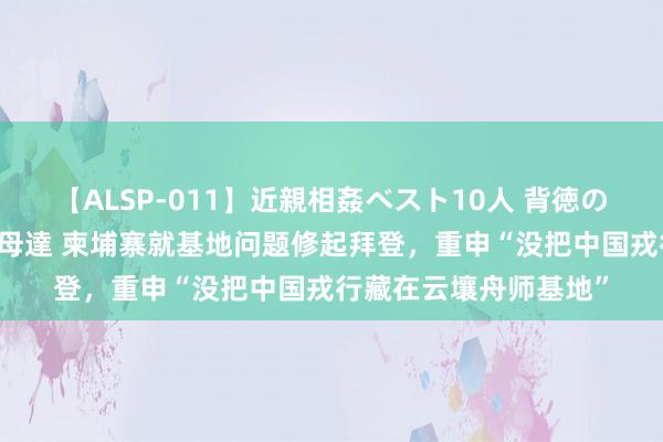 【ALSP-011】近親相姦ベスト10人 背徳の愛に溺れた10人の美母達 柬埔寨就基地问题修起拜登，重申“没把中国戎行藏在云壤舟师基地”