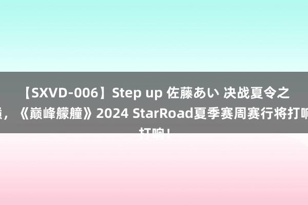 【SXVD-006】Step up 佐藤あい 决战夏令之巅，《巅峰艨艟》2024 StarRoad夏季赛周赛行将打响！