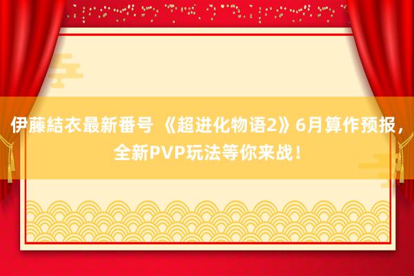 伊藤結衣最新番号 《超进化物语2》6月算作预报，全新PVP玩法等你来战！