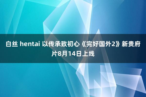 白丝 hentai 以传承致初心《完好国外2》新贵府片8月14日上线