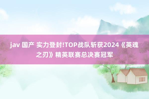 jav 国产 实力登封!TOP战队斩获2024《英魂之刃》精英联赛总决赛冠军