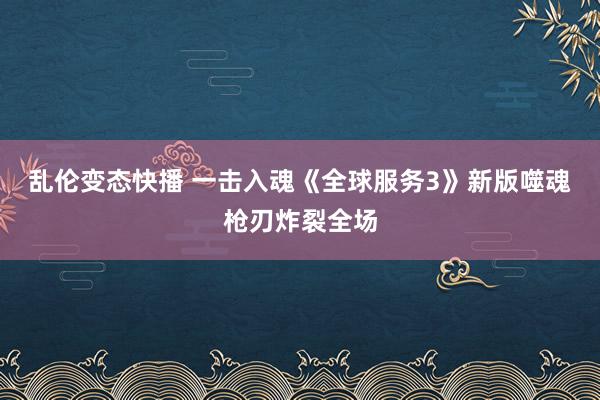 乱伦变态快播 一击入魂《全球服务3》新版噬魂枪刃炸裂全场