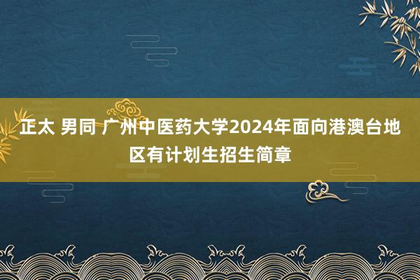 正太 男同 广州中医药大学2024年面向港澳台地区有计划生招生简章