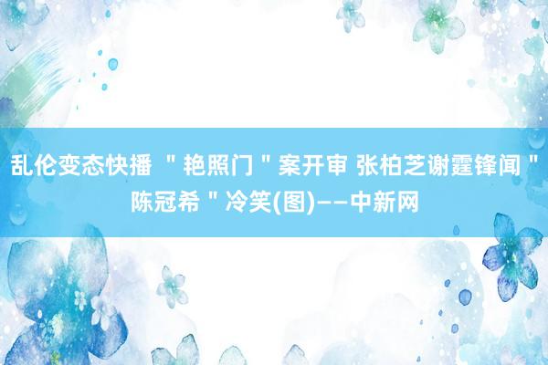 乱伦变态快播 ＂艳照门＂案开审 张柏芝谢霆锋闻＂陈冠希＂冷笑(图)——中新网