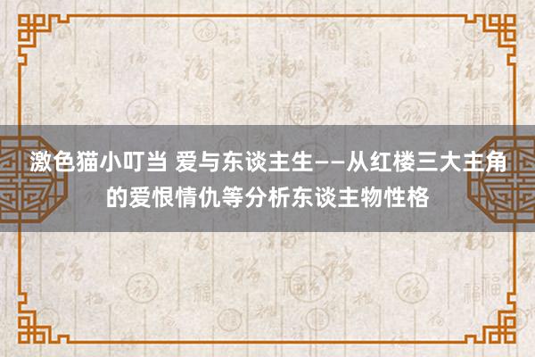 激色猫小叮当 爱与东谈主生——从红楼三大主角的爱恨情仇等分析东谈主物性格