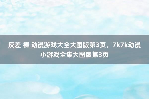 反差 裸 动漫游戏大全大图版第3页，7k7k动漫小游戏全集大图版第3页