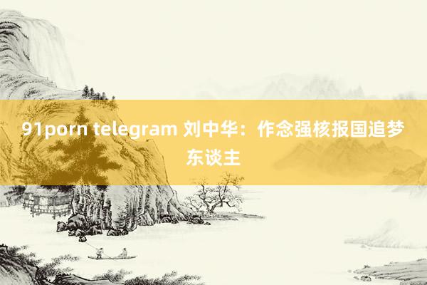 91porn telegram 刘中华：作念强核报国追梦东谈主