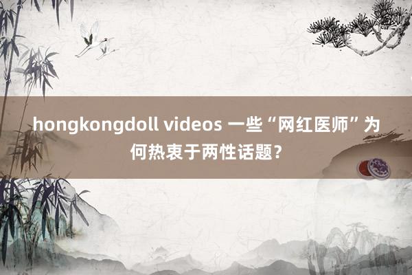 hongkongdoll videos 一些“网红医师”为何热衷于两性话题？