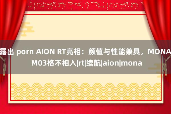 露出 porn AION RT亮相：颜值与性能兼具，MONA M03格不相入|rt|续航|aion|mona