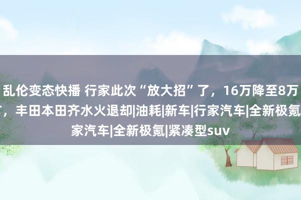 乱伦变态快播 行家此次“放大招”了，16万降至8万多，搭1.5T，丰田本田齐水火退却|油耗|新车|行家汽车|全新极氪|紧凑型suv